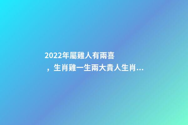 2022年屬雞人有兩喜，生肖雞一生兩大貴人生肖雞2022年的貴人生肖 2022年屬雞兩喜纏身